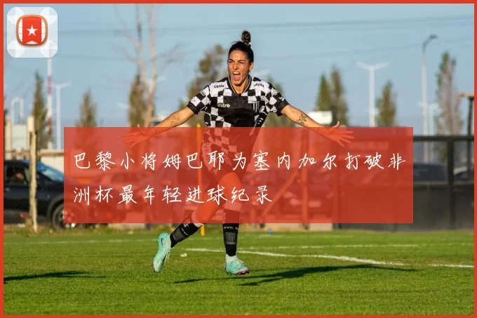 巴黎小将姆巴耶为塞内加尔打破非洲杯最年轻进球纪录