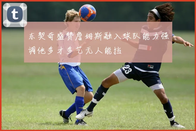 东契奇盛赞詹姆斯融入球队能力强调他多才多艺无人能挡