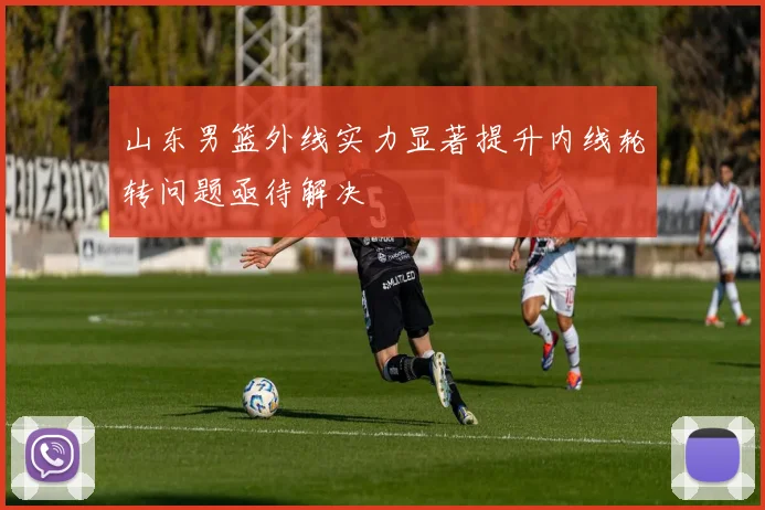 山东男篮外线实力显著提升内线轮转问题亟待解决