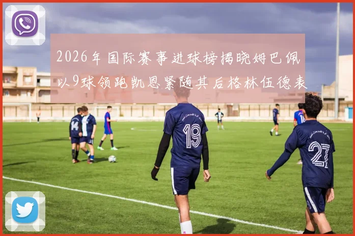2026年国际赛事进球榜揭晓姆巴佩以9球领跑凯恩紧随其后格林伍德表现出色
