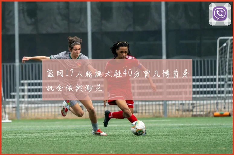 篮网17人轮换大胜40分曾凡博首秀机会依然渺茫