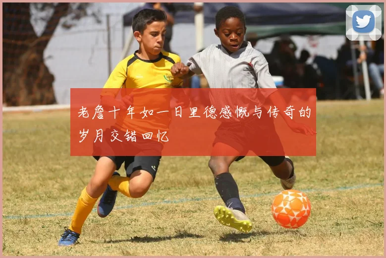 老詹十年如一日里德感慨与传奇的岁月交错回忆