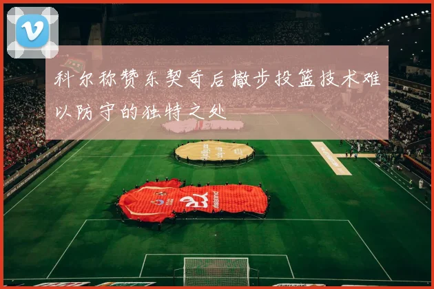 科尔称赞东契奇后撤步投篮技术难以防守的独特之处