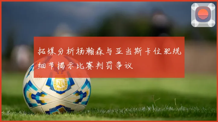 拓媒分析杨瀚森与亚当斯卡位犯规细节揭示比赛判罚争议