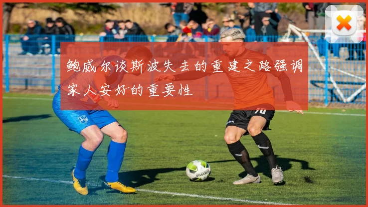 鲍威尔谈斯波失去的重建之路强调家人安好的重要性