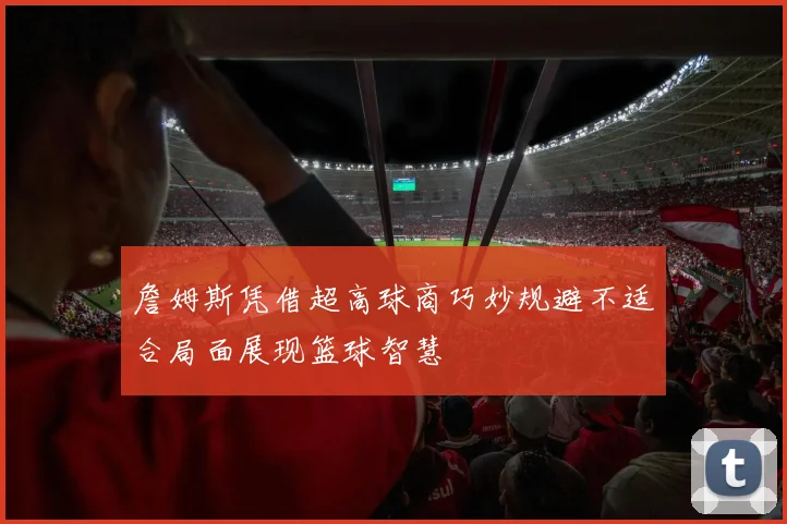詹姆斯凭借超高球商巧妙规避不适合局面展现篮球智慧