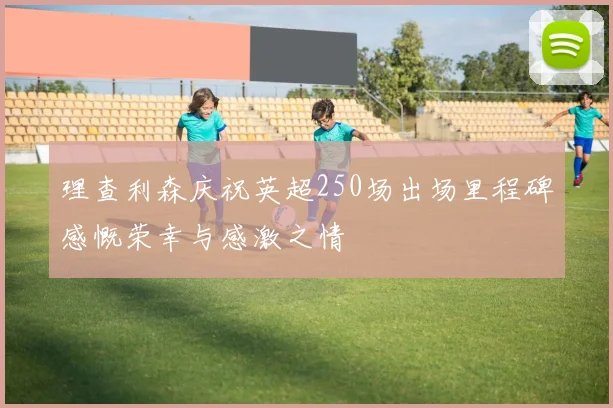 理查利森庆祝英超250场出场里程碑感慨荣幸与感激之情