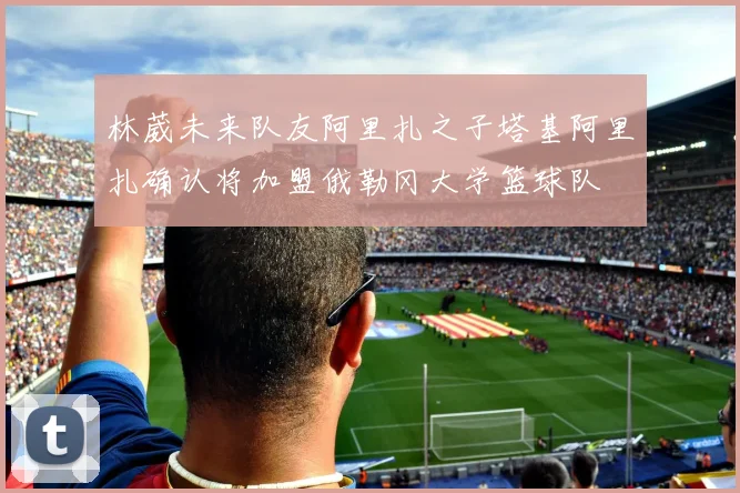 林葳未来队友阿里扎之子塔基阿里扎确认将加盟俄勒冈大学篮球队