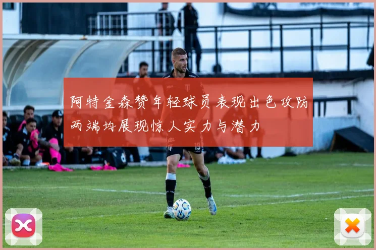 阿特金森赞年轻球员表现出色攻防两端均展现惊人实力与潜力