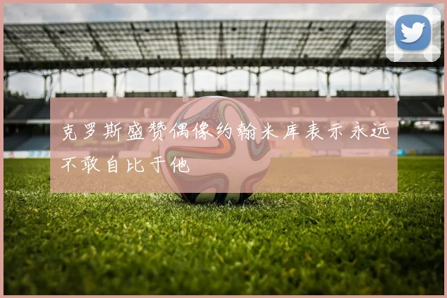 克罗斯盛赞偶像约翰米库表示永远不敢自比于他