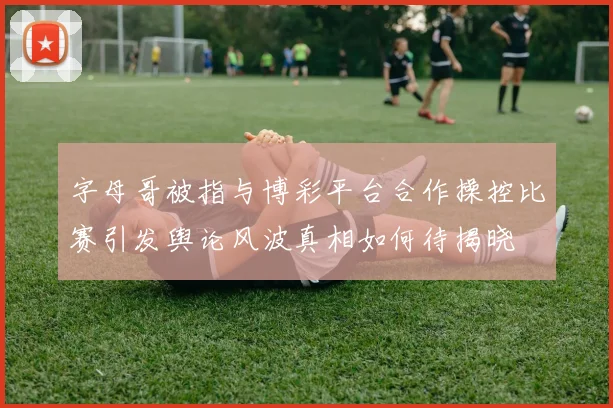 字母哥被指与博彩平台合作操控比赛引发舆论风波真相如何待揭晓