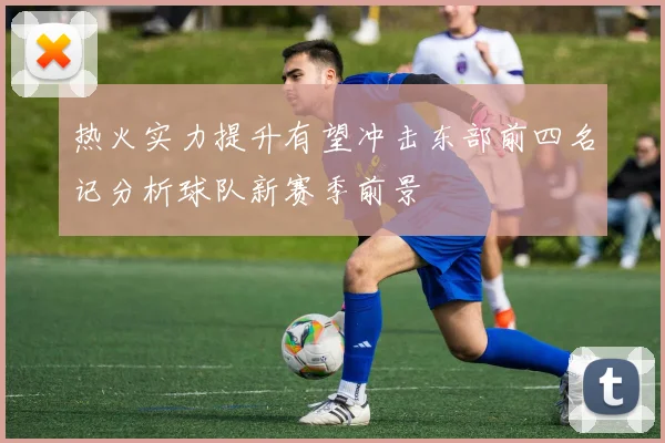 热火实力提升有望冲击东部前四名记分析球队新赛季前景