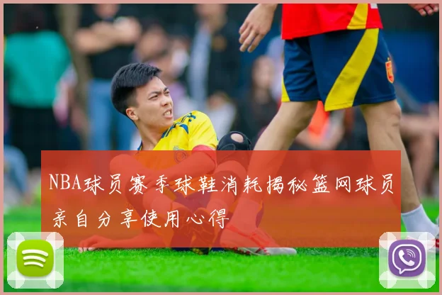 NBA球员赛季球鞋消耗揭秘篮网球员亲自分享使用心得