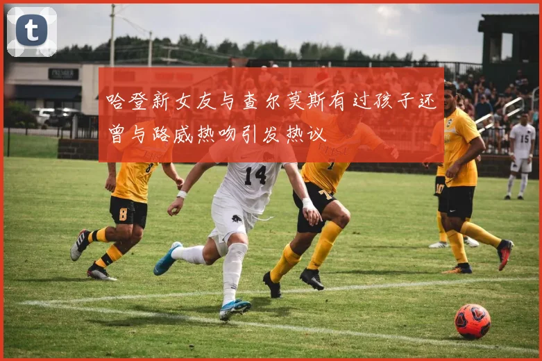 哈登新女友与查尔莫斯有过孩子还曾与路威热吻引发热议