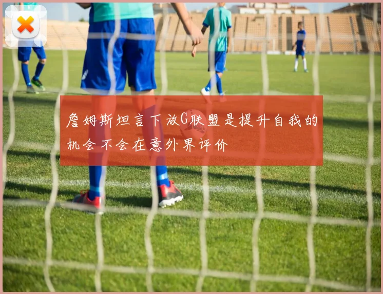 詹姆斯坦言下放G联盟是提升自我的机会不会在意外界评价