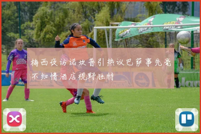 梅西夜访诺坎普引热议巴萨事先毫不知情酒店视野独特