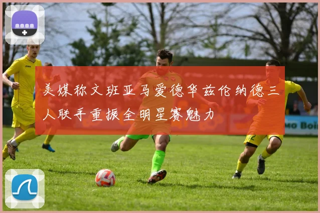 美媒称文班亚马爱德华兹伦纳德三人联手重振全明星赛魅力