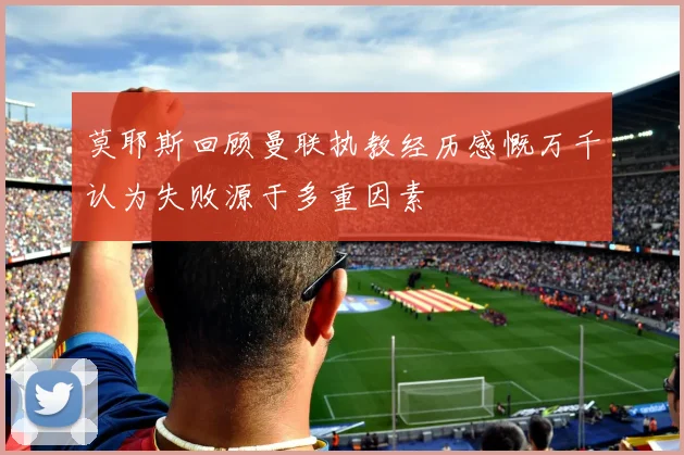 莫耶斯回顾曼联执教经历感慨万千认为失败源于多重因素