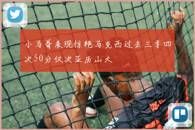 小马哥表现惊艳马克西过去三季四次50分仅次亚历山大