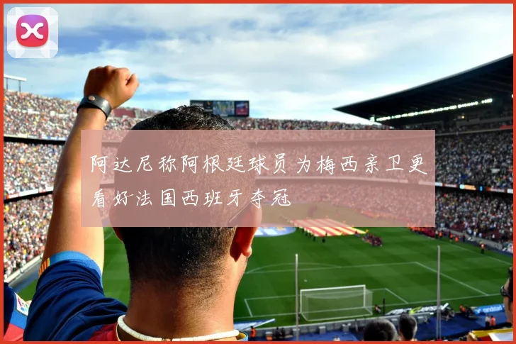 阿达尼称阿根廷球员为梅西亲卫更看好法国西班牙夺冠