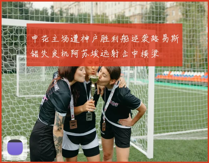 申花主场遭神户胜利船逆袭路易斯错失良机阿苏埃远射击中横梁