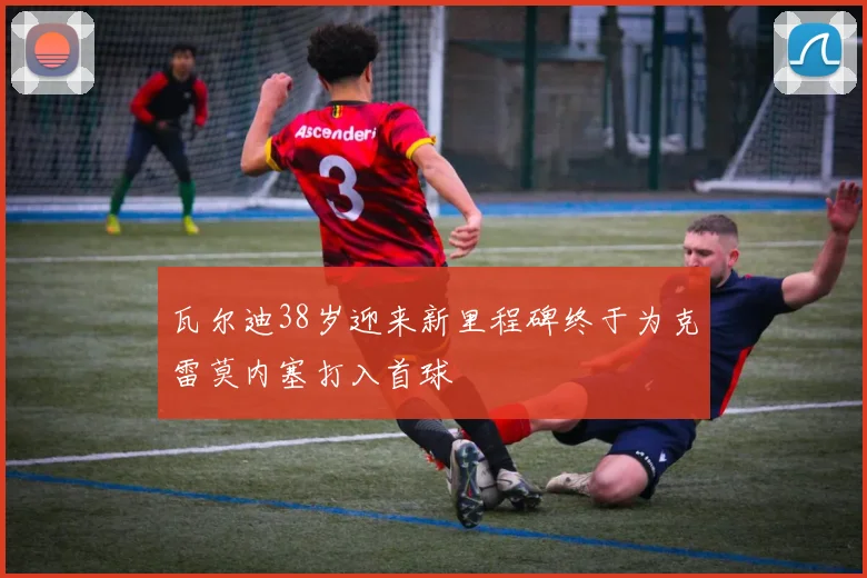 瓦尔迪38岁迎来新里程碑终于为克雷莫内塞打入首球
