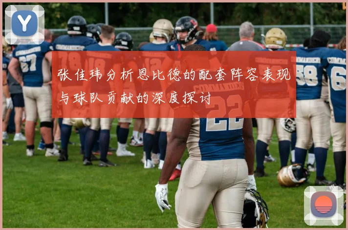 张佳玮分析恩比德的配套阵容表现与球队贡献的深度探讨