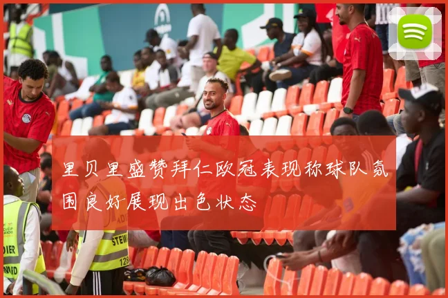 里贝里盛赞拜仁欧冠表现称球队氛围良好展现出色状态