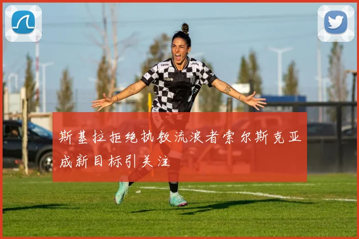 斯基拉拒绝执教流浪者索尔斯克亚成新目标引关注