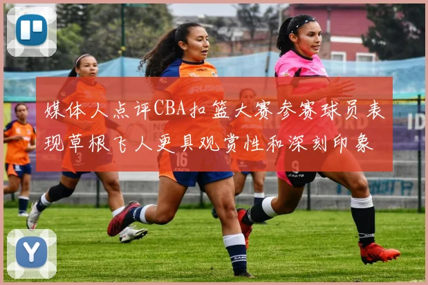媒体人点评CBA扣篮大赛参赛球员表现草根飞人更具观赏性和深刻印象