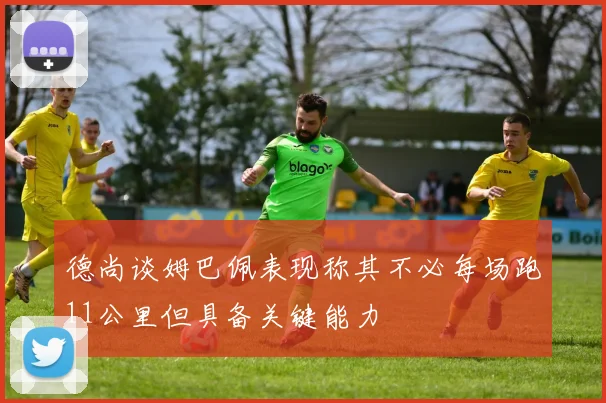 德尚谈姆巴佩表现称其不必每场跑11公里但具备关键能力