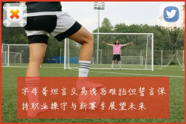 字母哥坦言交易诱惑难挡但誓言保持职业操守与新赛季展望未来