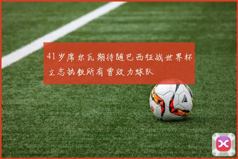 41岁席尔瓦期待随巴西征战世界杯立志执教所有曾效力球队