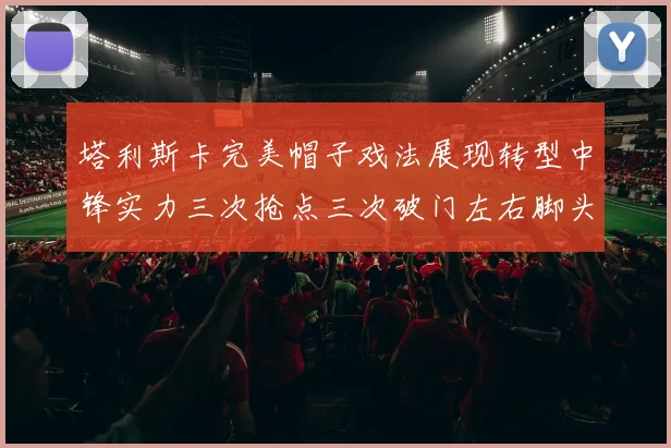 塔利斯卡完美帽子戏法展现转型中锋实力三次抢点三次破门左右脚头球俱佳