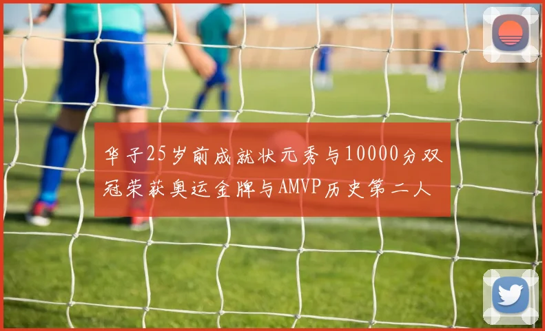 华子25岁前成就状元秀与10000分双冠荣获奥运金牌与AMVP历史第二人比肩老詹