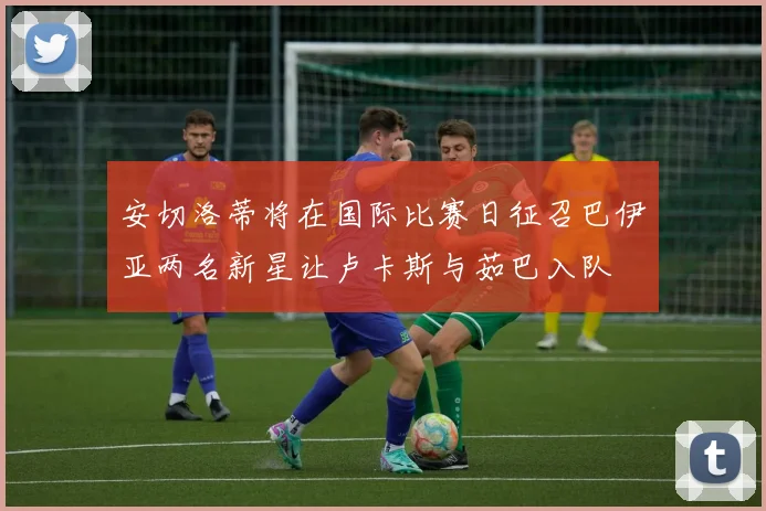 安切洛蒂将在国际比赛日征召巴伊亚两名新星让卢卡斯与茹巴入队