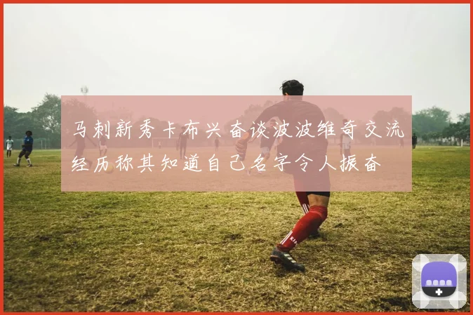 马刺新秀卡布兴奋谈波波维奇交流经历称其知道自己名字令人振奋