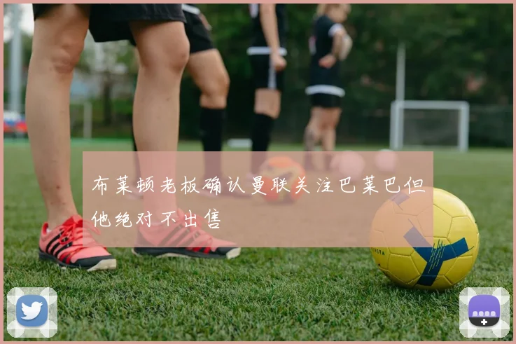 布莱顿老板确认曼联关注巴莱巴但他绝对不出售