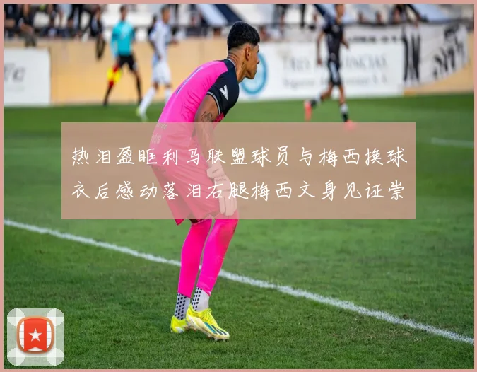 热泪盈眶利马联盟球员与梅西换球衣后感动落泪右腿梅西文身见证崇拜之情